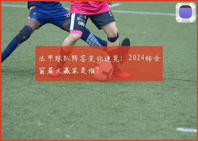 法甲球队阵容变化速览：2024转会窗最大赢家是谁？