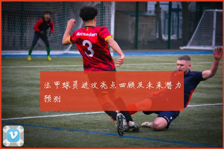 法甲球员进攻亮点回顾及未来潜力预测