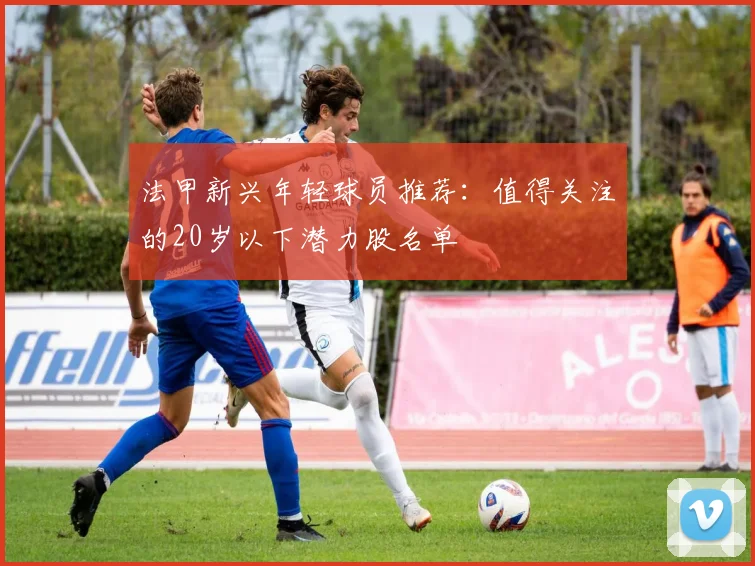 法甲新兴年轻球员推荐：值得关注的20岁以下潜力股名单