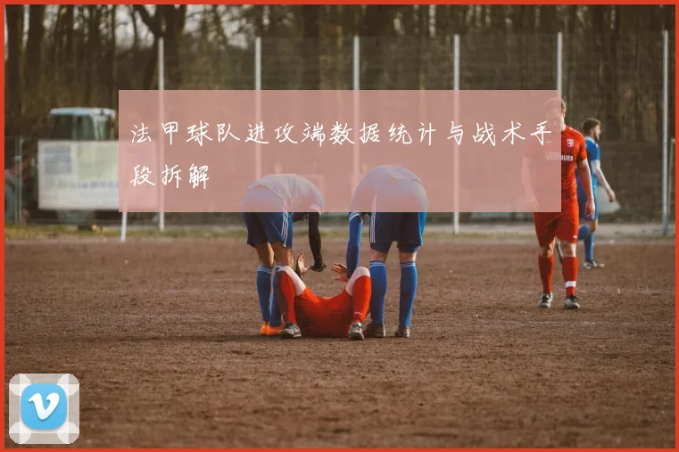 法甲球队进攻端数据统计与战术手段拆解