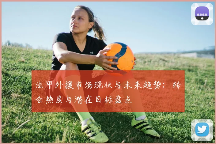 法甲外援市场现状与未来趋势：转会热度与潜在目标盘点